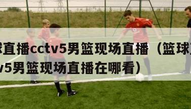 篮球直播cctv5男篮现场直播（篮球直播cctv5男篮现场直播在哪看）