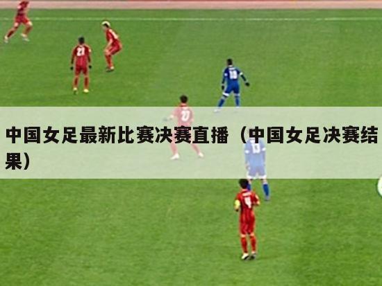 中国女足最新比赛决赛直播（中国女足决赛结果）