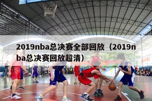 2019nba总决赛全部回放（2019nba总决赛回放超清）