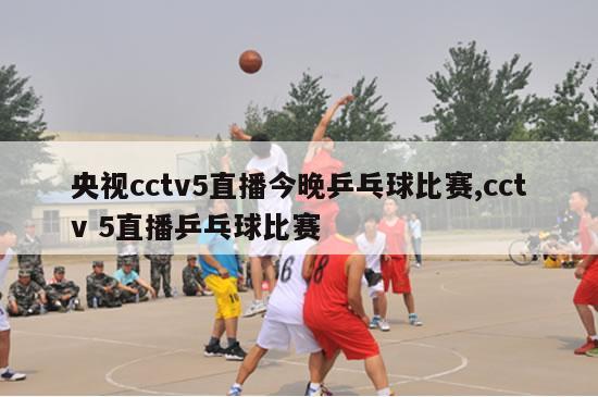 央视cctv5直播今晚乒乓球比赛,cctv 5直播乒乓球比赛