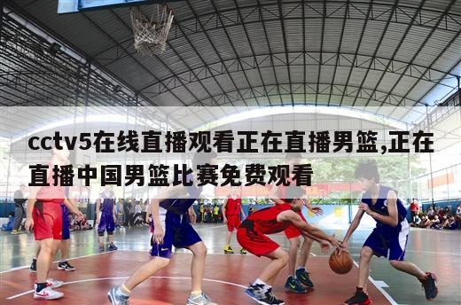 cctv5在线直播观看正在直播男篮,正在直播中国男篮比赛免费观看