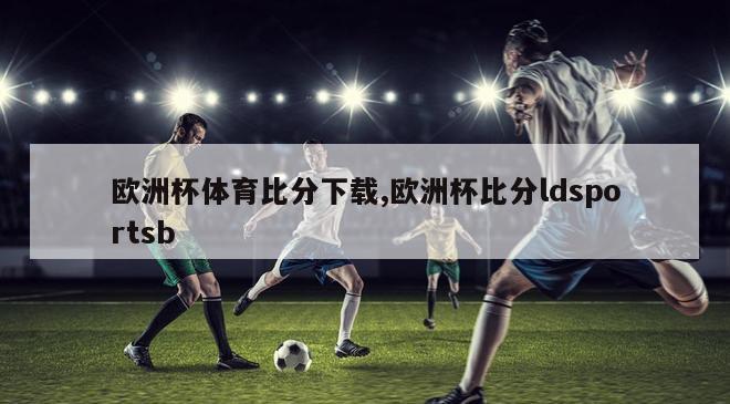 欧洲杯体育比分下载,欧洲杯比分ldsportsb