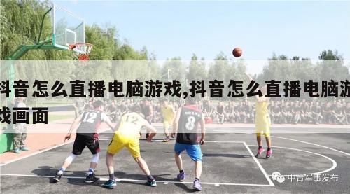 抖音怎么直播电脑游戏,抖音怎么直播电脑游戏画面