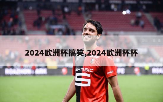 2024欧洲杯搞笑,2024欧洲杯杯